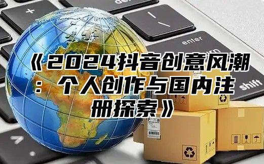 2025抖音创意风潮：个人创作与国内注册探索