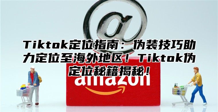Tiktok定位指南：伪装技巧助力定位至海外地区！Tiktok伪定位秘籍揭秘！
