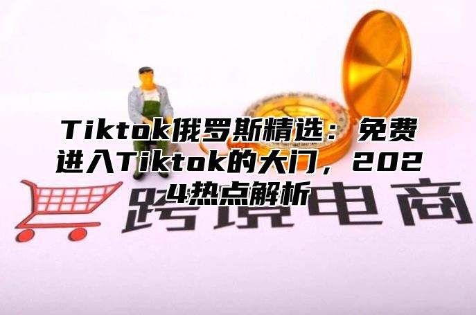 Tiktok俄罗斯精选：免费进入Tiktok的大门，2025热点解析