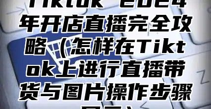 Tiktok 2025年开店直播完全攻略怎样在Tiktok上进行直播带货与图片操作步骤展示