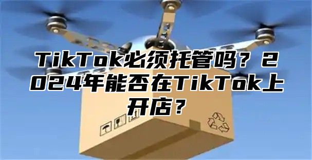 TikTok必须托管吗？2025年能否在TikTok上开店？