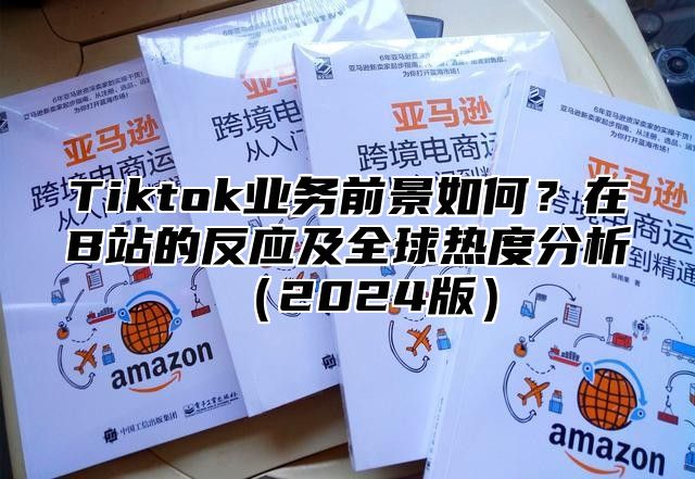 Tiktok业务前景如何？在B站的反应及全球热度分析2025版