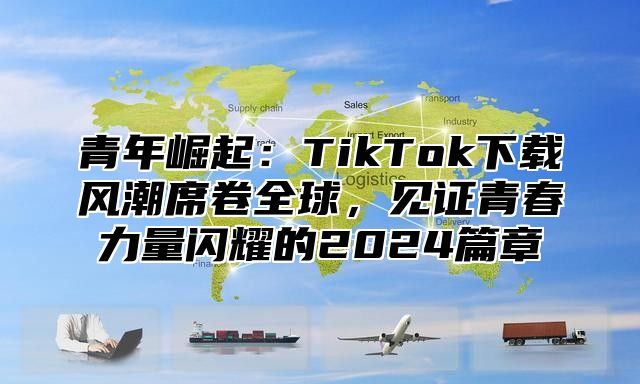 青年崛起：TikTok下载风潮席卷全球，见证青春力量闪耀的2025篇章