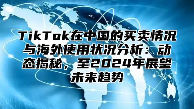 TikTok在中国的买卖情况与海外使用状况分析：动态揭秘，至2025年展望未来趋势