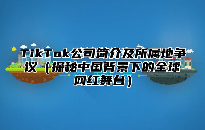 TikTok公司简介及所属地争议探秘中国背景下的全球网红舞台