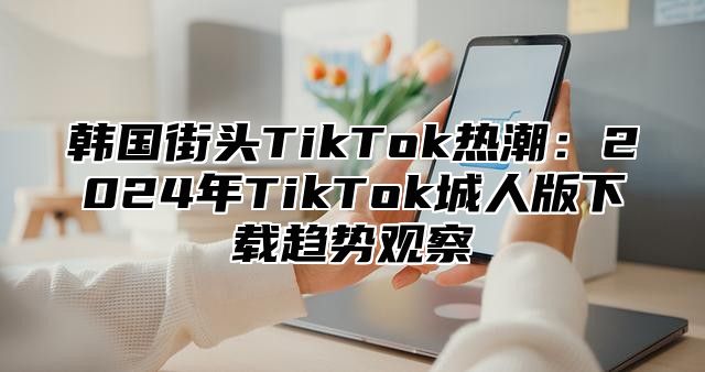 韩国街头TikTok热潮：2025年TikTok城人版下载趋势观察