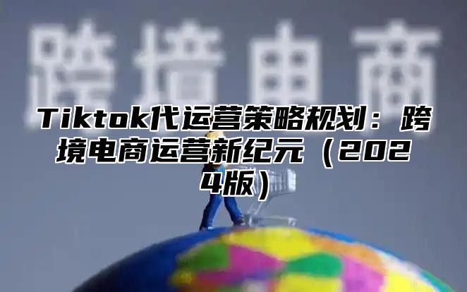 Tiktok代运营策略规划：跨境电商运营新纪元2025版