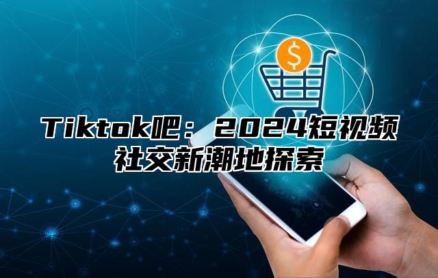 Tiktok吧：2025短视频社交新潮地探索