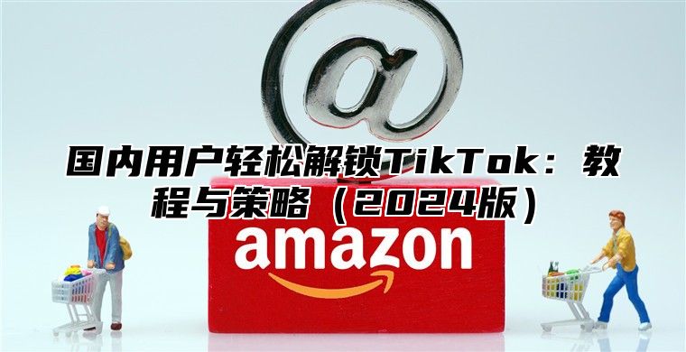 国内用户轻松解锁TikTok：教程与策略2025版