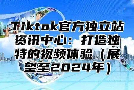 Tiktok官方独立站资讯中心：打造独特的视频体验展望至2025年
