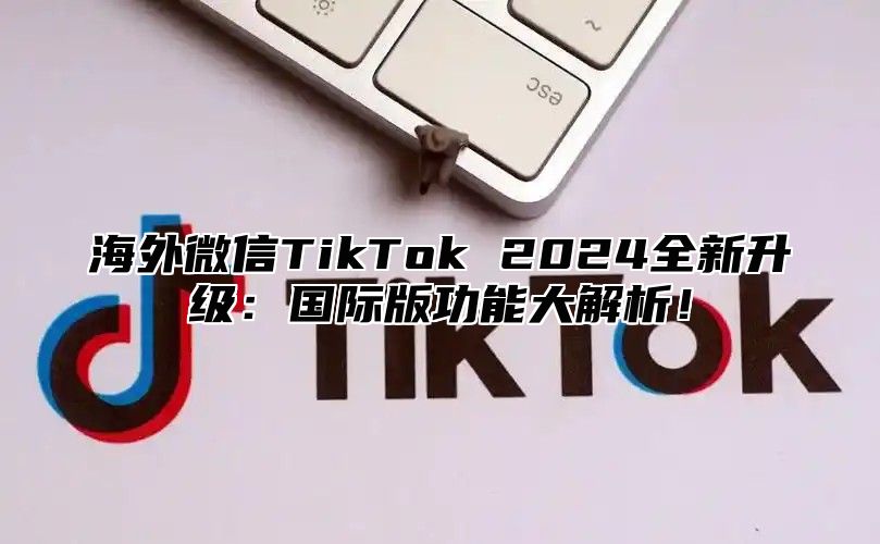 海外微信TikTok 2025全新升级：国际版功能大解析！
