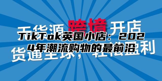 TikTok英国小店：2025年潮流购物的最前沿