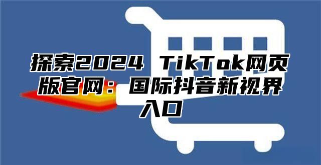 探索2025 TikTok网页版官网：国际抖音新视界入口