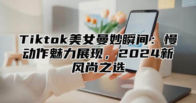 Tiktok美女曼妙瞬间：慢动作魅力展现，2025新风尚之选