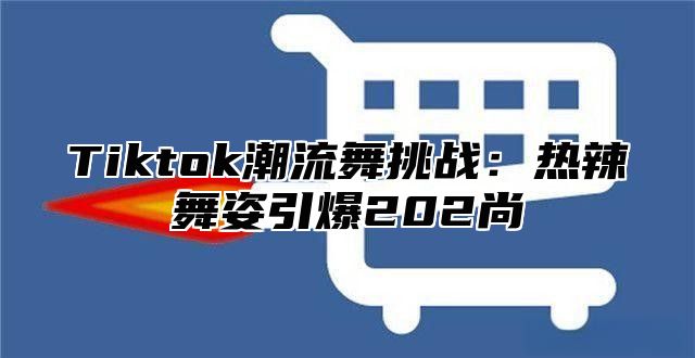 Tiktok潮流舞挑战：热辣舞姿引爆202尚