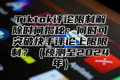Tiktok评论限制解除时间揭秘：何时可突破快手评论上限限制？预测至2025年