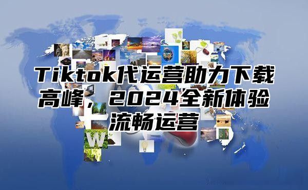 Tiktok代运营助力下载高峰，2025全新体验流畅运营