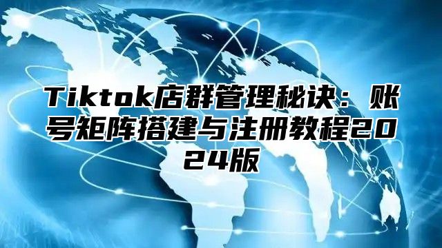 Tiktok店群管理秘诀：账号矩阵搭建与注册教程2025版