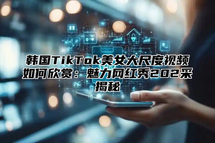 韩国TikTok美女大尺度视频如何欣赏：魅力网红秀202采揭秘