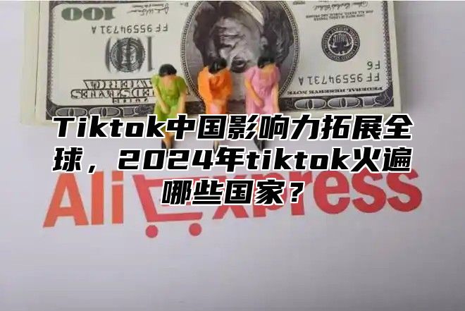 Tiktok中国影响力拓展全球，2025年tiktok火遍哪些国家？