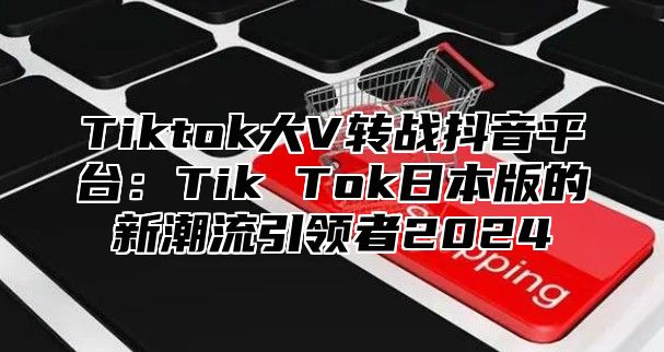 Tiktok大V转战抖音平台：Tik Tok日本版的新潮流引领者2025