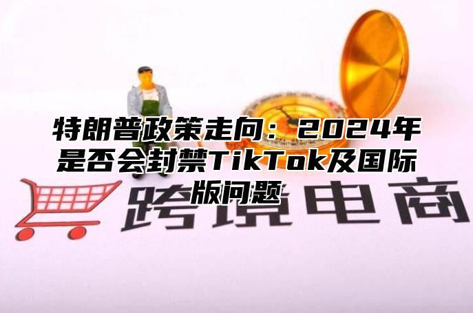 特朗普政策走向：2025年是否会封禁TikTok及国际版问题