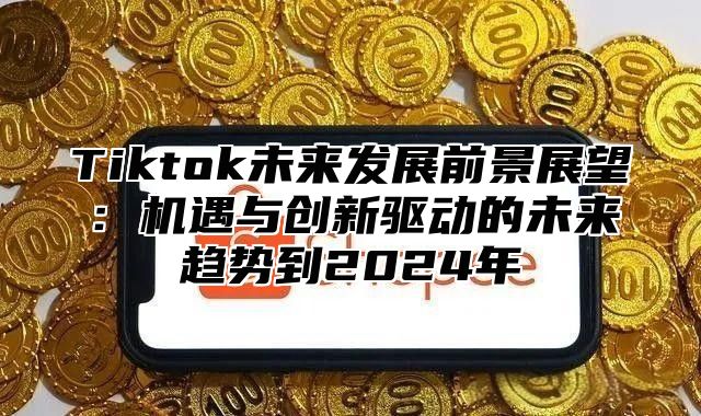 Tiktok未来发展前景展望：机遇与创新驱动的未来趋势到2025年