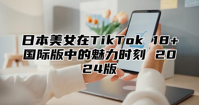 日本美女在TikTok 18+国际版中的魅力时刻 2025版