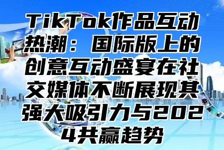 TikTok作品互动热潮：国际版上的创意互动盛宴在社交媒体不断展现其强大吸引力与2025共赢趋势