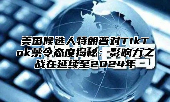 美国候选人特朗普对TikTok禁令态度揭秘：影响力之战在延续至2025年