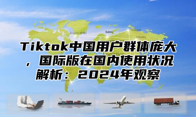 Tiktok中国用户群体庞大，国际版在国内使用状况解析：2025年观察