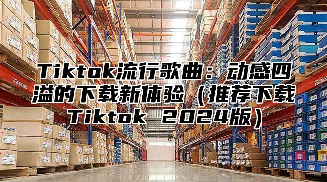 Tiktok流行歌曲：动感四溢的下载新体验推荐下载Tiktok 2025版