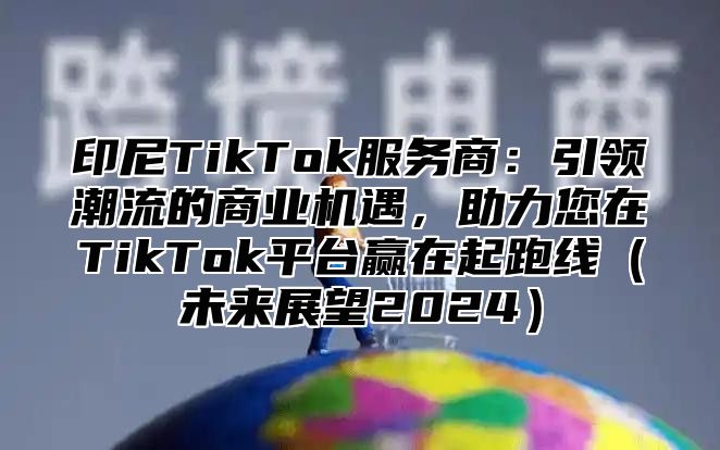 印尼TikTok服务商：引领潮流的商业机遇，助力您在TikTok平台赢在起跑线未来展望2025