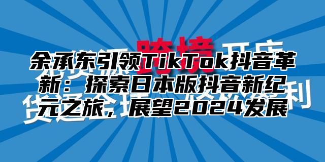 余承东引领TikTok抖音革新：探索日本版抖音新纪元之旅，展望2025发展
