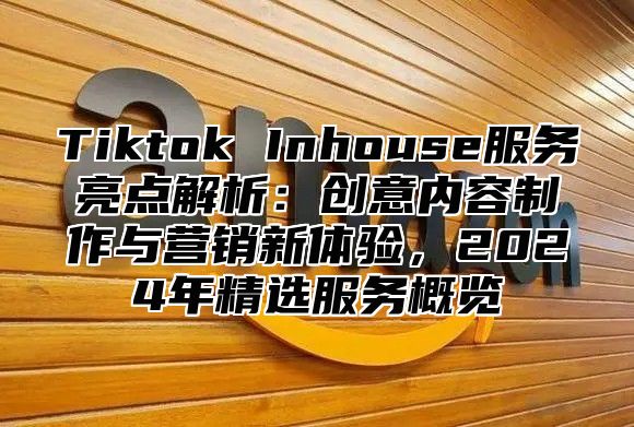 Tiktok Inhouse服务亮点解析：创意内容制作与营销新体验，2025年精选服务概览