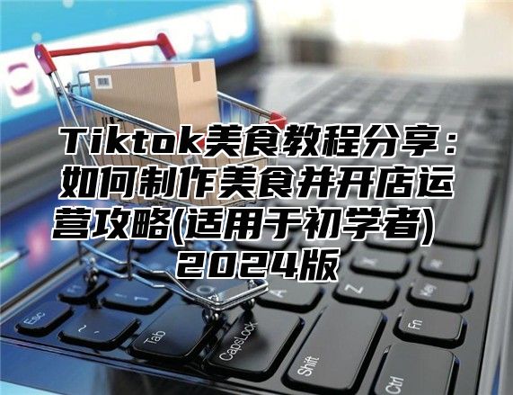 Tiktok美食教程分享：如何制作美食并开店运营攻略(适用于初学者) 2025版