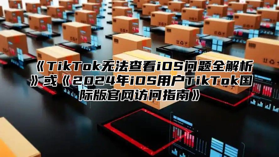 TikTok无法查看iOS问题全解析或2025年iOS用户TikTok国际版官网访问指南