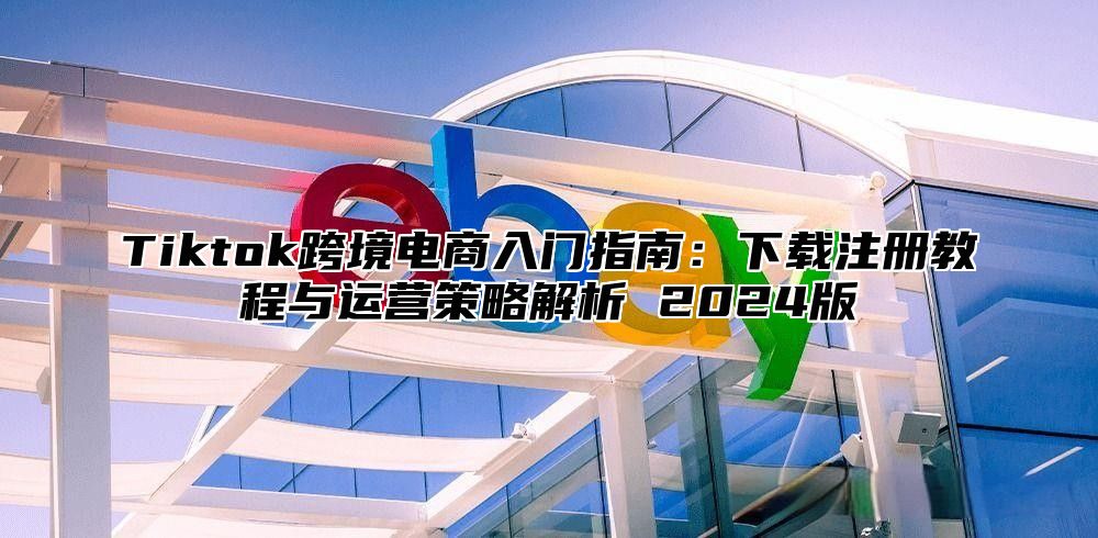 Tiktok跨境电商入门指南：下载注册教程与运营策略解析 2025版