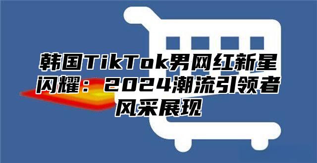 韩国TikTok男网红新星闪耀：2025潮流引领者风采展现