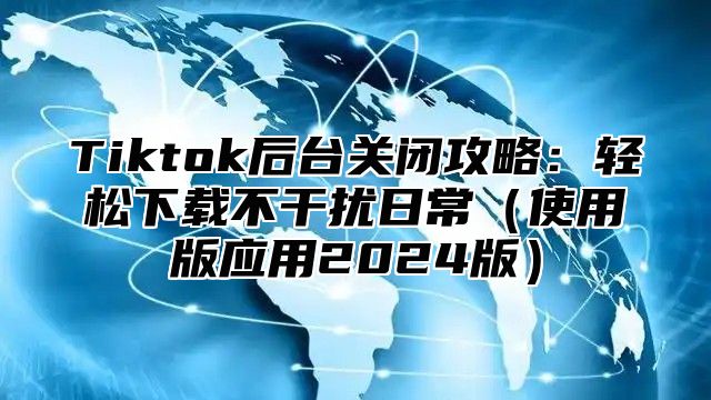 Tiktok后台关闭攻略：轻松下载不干扰日常使用版应用2025版