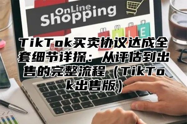 TikTok买卖协议达成全套细节详探：从评估到出售的完整流程TikTok出售版