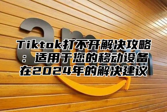 Tiktok打不开解决攻略：适用于您的移动设备在2025年的解决建议
