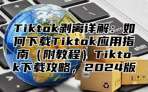Tiktok剥离详解：如何下载Tiktok应用指南附教程Tiktok下载攻略，2025版