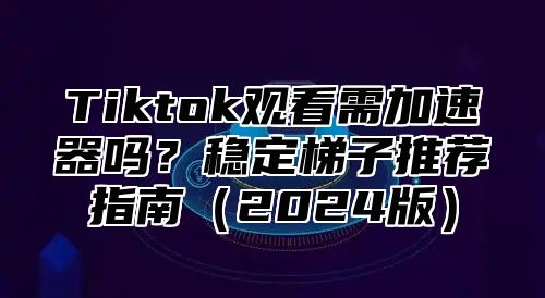 Tiktok观看需加速器吗？稳定梯子推荐指南2025版