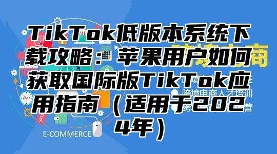 TikTok低版本系统下载攻略：苹果用户如何获取国际版TikTok应用指南适用于2025年