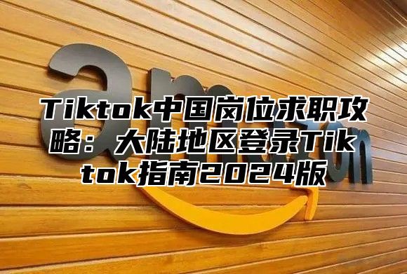 Tiktok中国岗位求职攻略：大陆地区登录Tiktok指南2025版