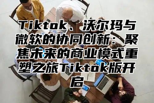 Tiktok、沃尔玛与微软的协同创新：聚焦未来的商业模式重塑之旅Tiktok版开启