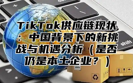 TikTok供应链现状：中国背景下的新挑战与机遇分析是否仍是本土企业？