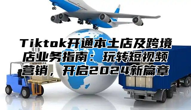 Tiktok开通本土店及跨境店业务指南：玩转短视频营销，开启2025新篇章