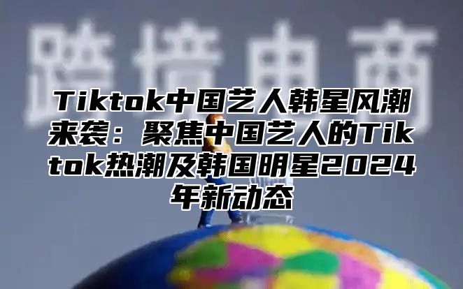 Tiktok中国艺人韩星风潮来袭：聚焦中国艺人的Tiktok热潮及韩国明星2025年新动态